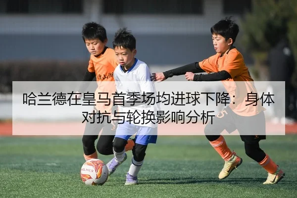 哈兰德在皇马首季场均进球下降：身体对抗与轮换影响分析